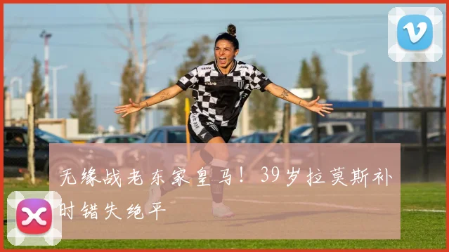 无缘战老东家皇马！39岁拉莫斯补时错失绝平