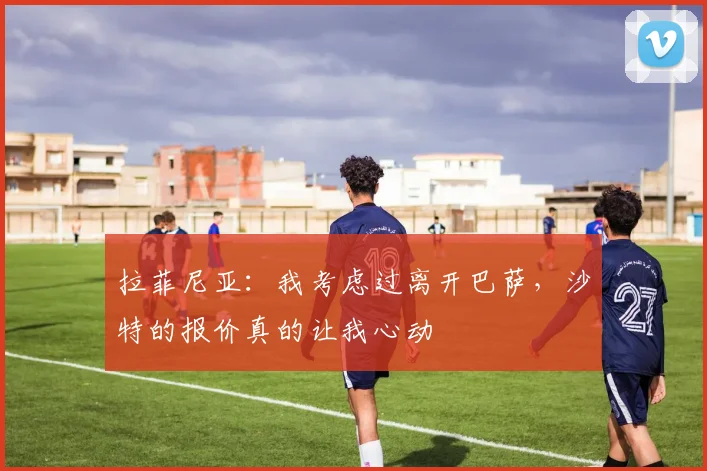 拉菲尼亚：我考虑过离开巴萨，沙特的报价真的让我心动